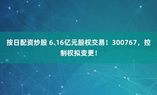 按日配资炒股 6.16亿元股权交易！300767，控制权拟变更！