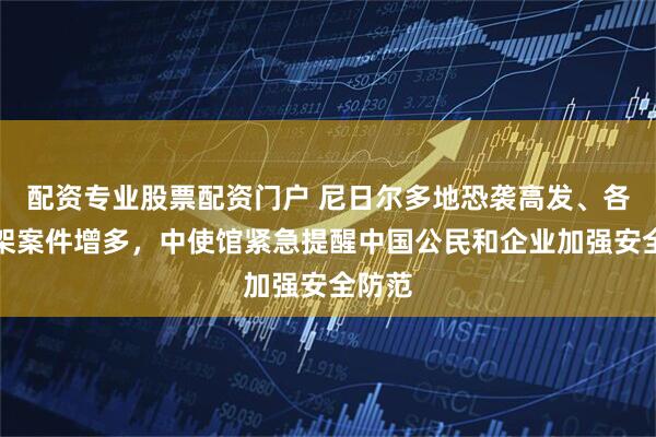 配资专业股票配资门户 尼日尔多地恐袭高发、各类绑架案件增多，中使馆紧急提醒中国公民和企业加强安全防范