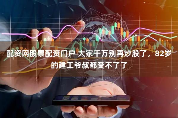 配资网股票配资门户 大家千万别再炒股了，82岁的建工爷叔都受不了了