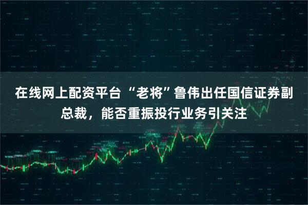 在线网上配资平台 “老将”鲁伟出任国信证券副总裁，能否重振投行业务引关注