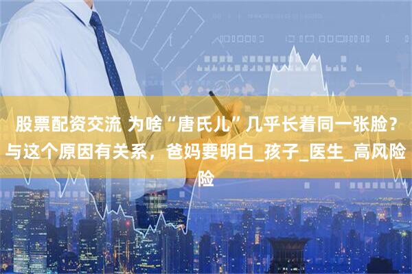股票配资交流 为啥“唐氏儿”几乎长着同一张脸？与这个原因有关系，爸妈要明白_孩子_医生_高风险