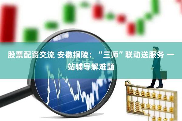 股票配资交流 安徽铜陵：“三师”联动送服务 一站辅导解难题