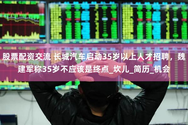 股票配资交流 长城汽车启动35岁以上人才招聘，魏建军称35岁不应该是终点_坎儿_简历_机会