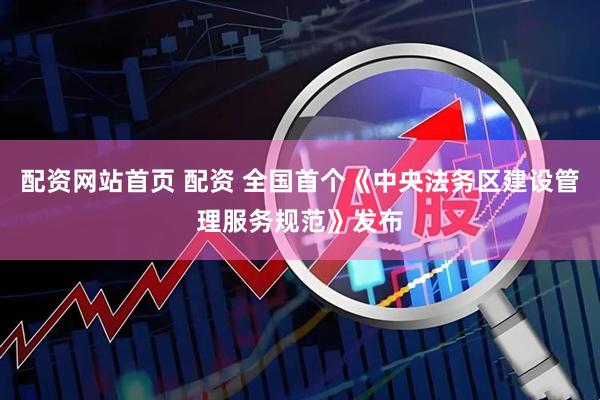 配资网站首页 配资 全国首个《中央法务区建设管理服务规范》发布