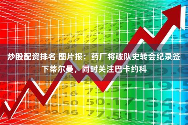 炒股配资排名 图片报：药厂将破队史转会纪录签下蒂尔曼，同时关注巴卡约科