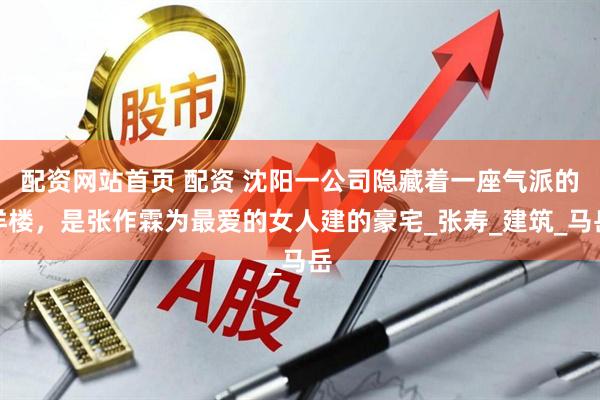 配资网站首页 配资 沈阳一公司隐藏着一座气派的洋楼，是张作霖为最爱的女人建的豪宅_张寿_建筑_马岳