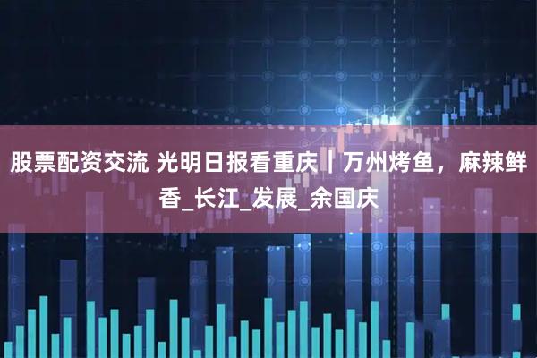 股票配资交流 光明日报看重庆｜万州烤鱼，麻辣鲜香_长江_发展_余国庆