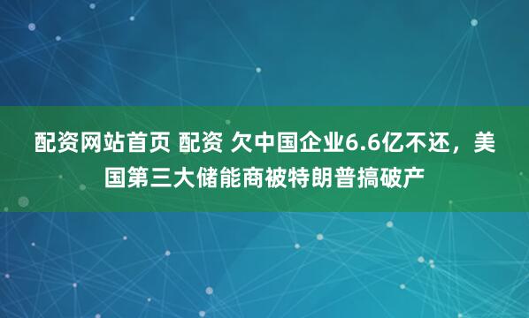 配资网站首页 配资 欠中国企业6.6亿不还，美国第三大储能商被特朗普搞破产
