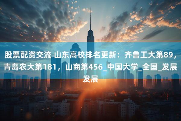 股票配资交流 山东高校排名更新：齐鲁工大第89，青岛农大第181，山商第456_中国大学_全国_发展