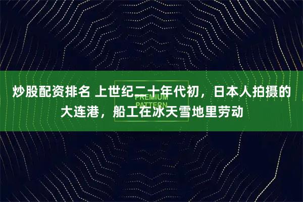 炒股配资排名 上世纪二十年代初，日本人拍摄的大连港，船工在冰天雪地里劳动