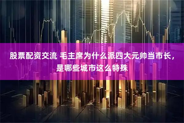 股票配资交流 毛主席为什么派四大元帅当市长，是哪些城市这么特殊