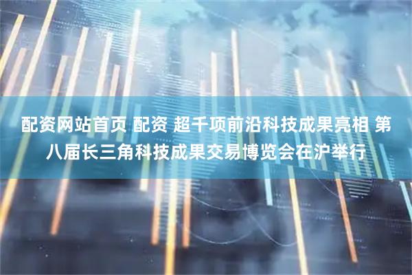 配资网站首页 配资 超千项前沿科技成果亮相 第八届长三角科技成果交易博览会在沪举行
