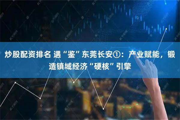 炒股配资排名 遇“鉴”东莞长安①：产业赋能，锻造镇域经济“硬核”引擎