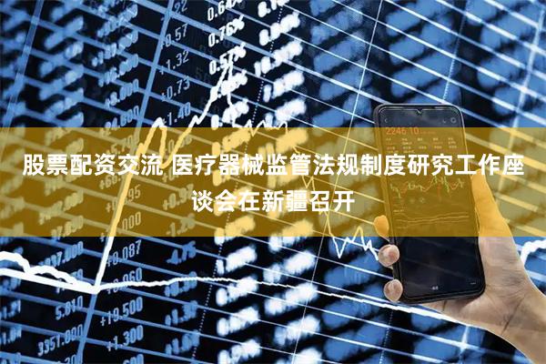 股票配资交流 医疗器械监管法规制度研究工作座谈会在新疆召开